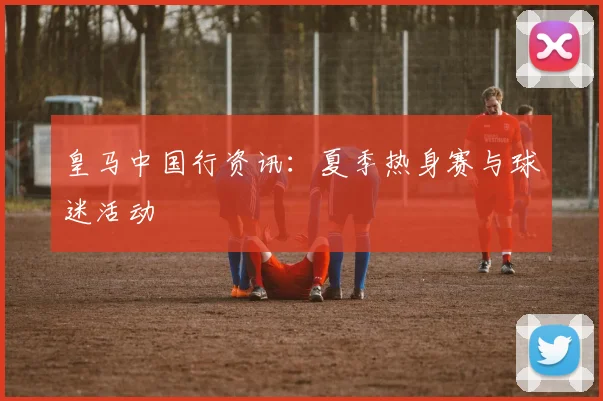 皇马中国行资讯:夏季热身赛与球迷活动