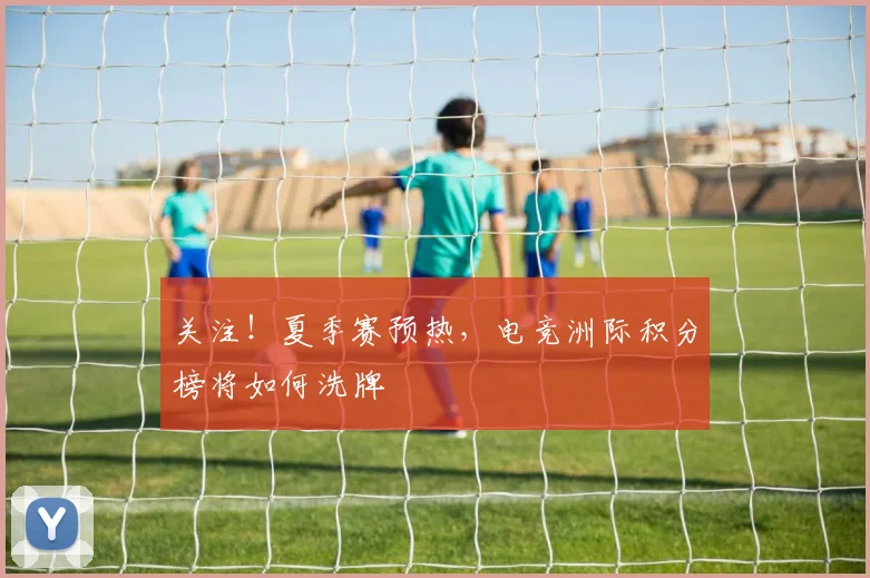 关注！夏季赛预热，电竞洲际积分榜将如何洗牌