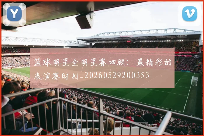 篮球明星全明星赛回顾:最精彩的表演赛时刻_20260529200353