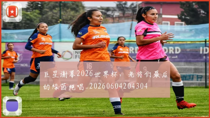 巨星谢幕2026世界杯，老将们最后的绿茵绝唱_20260604204304