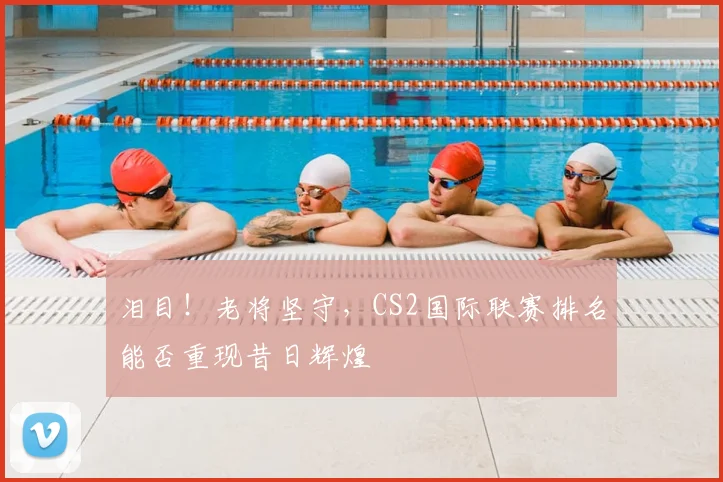 泪目!老将坚守,CS2国际联赛排名能否重现昔日辉煌