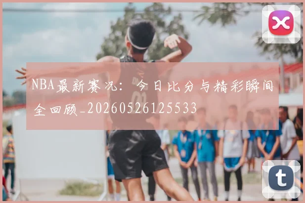 NBA最新赛况：今日比分与精彩瞬间全回顾_20260526125533