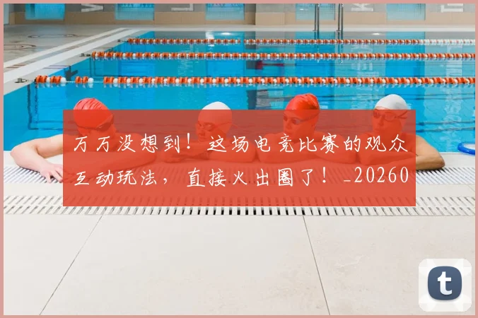 万万没想到!这场电竞比赛的观众互动玩法,直接火出圈了!_20260702173801