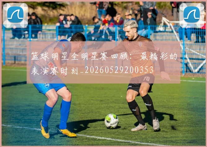 篮球明星全明星赛回顾：最精彩的表演赛时刻_20260529200353