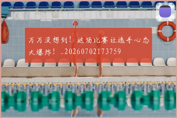 万万没想到！这场比赛让选手心态大爆炸！_20260702173759