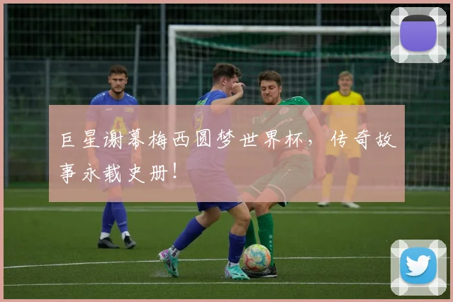 巨星谢幕梅西圆梦世界杯，传奇故事永载史册！