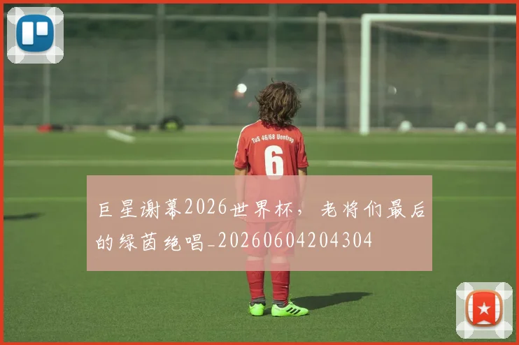 巨星谢幕2026世界杯,老将们最后的绿茵绝唱_20260604204304