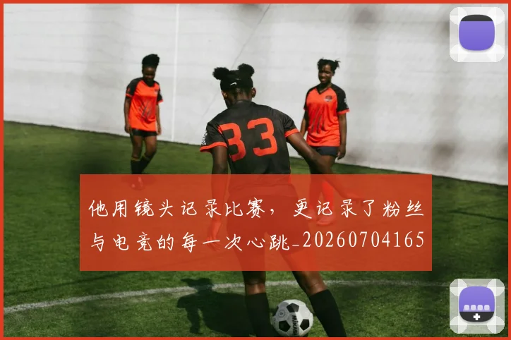 他用镜头记录比赛,更记录了粉丝与电竞的每一次心跳_20260704165426