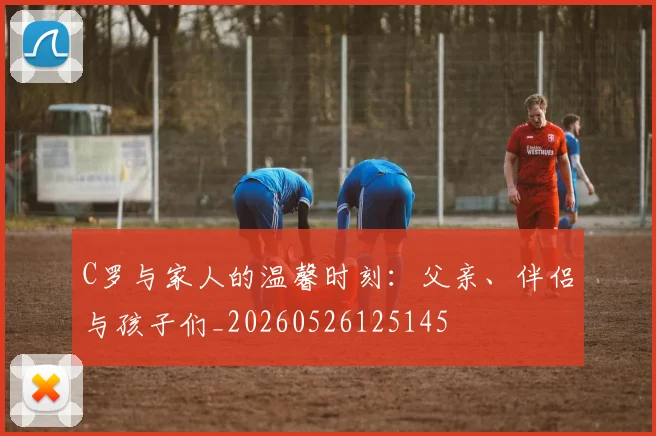 C罗与家人的温馨时刻：父亲、伴侣与孩子们_20260526125145