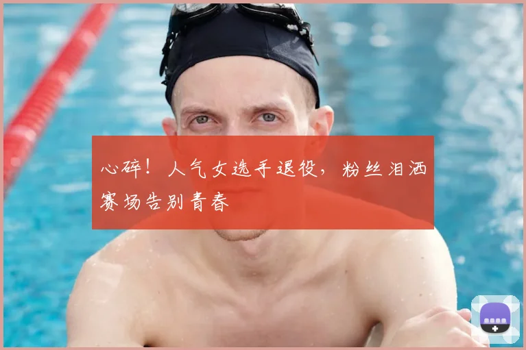 心碎！人气女选手退役，粉丝泪洒赛场告别青春