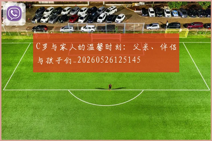 C罗与家人的温馨时刻:父亲、伴侣与孩子们_20260526125145