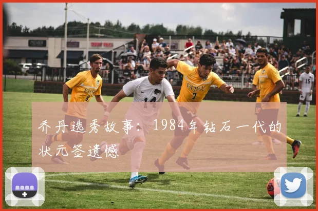 乔丹选秀故事：1984年钻石一代的状元签遗憾